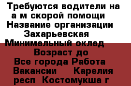 Требуются водители на а/м скорой помощи. › Название организации ­ Захарьевская 8 › Минимальный оклад ­ 60 000 › Возраст до ­ 60 - Все города Работа » Вакансии   . Карелия респ.,Костомукша г.
